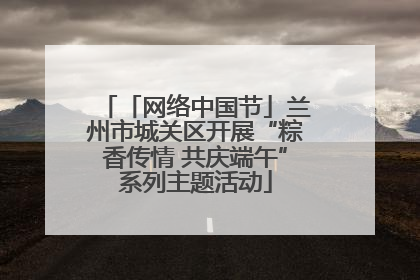 「网络中国节」兰州市城关区开展“粽香传情 共庆端午”系列主题活动