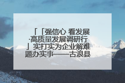 「强信心 看发展·高质量发展调研行」实打实为企业解难题办实事——古浪县优化营商环境助力企业高质量发展见闻