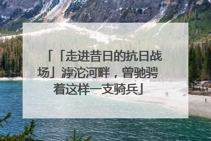 「走进昔日的抗日战场」滹沱河畔，曾驰骋着这样一支骑兵