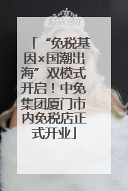 “免税基因×国潮出海”双模式开启！中免集团厦门市内免税店正式开业