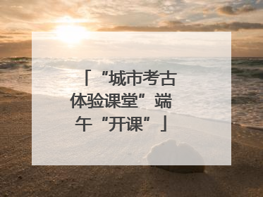 “城市考古体验课堂”端午“开课”