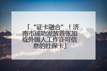 “证卡融合”！济南市成功发放首张加载外国人工作许可信息的社保卡