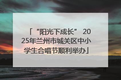 “阳光下成长” 2025年兰州市城关区中小学生合唱节顺利举办