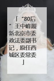 “80后”王中峰履新北京市委政法委副书记，原任西城区委常委