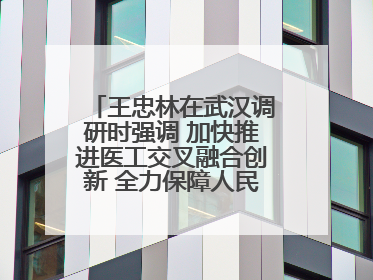 王忠林在武汉调研时强调 加快推进医工交叉融合创新 全力保障人民群众生命健康