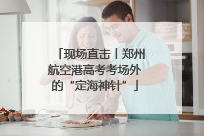 现场直击丨郑州航空港高考考场外的“定海神针”