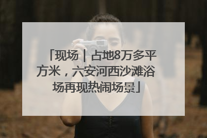 现场｜占地8万多平方米，六安河西沙滩浴场再现热闹场景