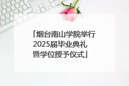 烟台南山学院举行2025届毕业典礼暨学位授予仪式