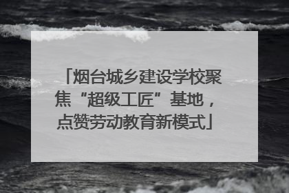 烟台城乡建设学校聚焦“超级工匠”基地，点赞劳动教育新模式