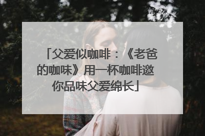 父爱似咖啡：《老爸的咖味》用一杯咖啡邀你品味父爱绵长