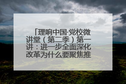 理响中国·党校微讲堂（第二季）第一讲：进一步全面深化改革为什么要聚焦推进中国式现代化