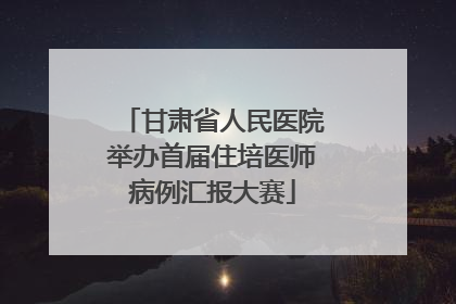 甘肃省人民医院举办首届住培医师病例汇报大赛
