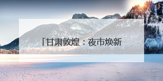 甘肃敦煌：夜市焕新释放文旅消费潜力