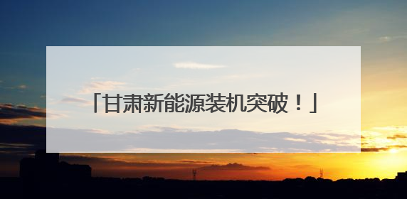甘肃新能源装机突破！
