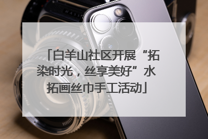白羊山社区开展“拓染时光，丝享美好”水拓画丝巾手工活动