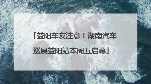 益阳车友注意！湖南汽车巡展益阳站本周五启幕