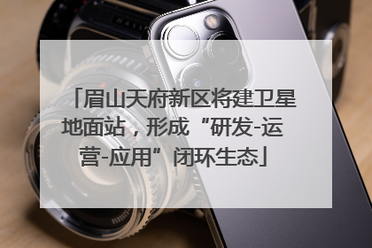 眉山天府新区将建卫星地面站，形成“研发-运营-应用”闭环生态