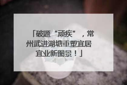 破题“顽疾”，常州武进湖塘重塑宜居宜业新图景！