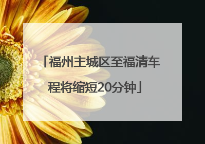 福州主城区至福清车程将缩短20分钟