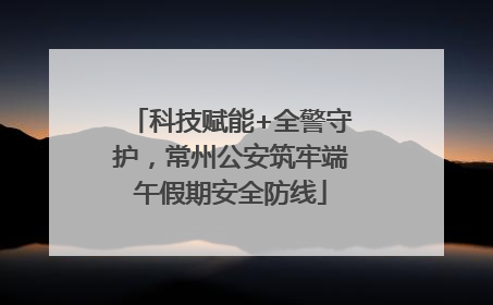 科技赋能+全警守护，常州公安筑牢端午假期安全防线