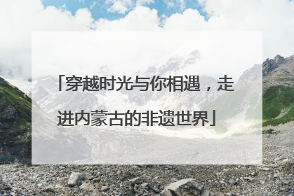 穿越时光与你相遇，走进内蒙古的非遗世界