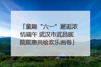童趣“六一”邂逅浓情端午 武汉市武昌医院医患共绘欢乐画卷