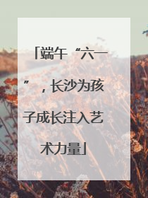 端午“六一”，长沙为孩子成长注入艺术力量
