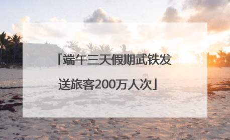 端午三天假期武铁发送旅客200万人次