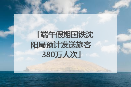 端午假期国铁沈阳局预计发送旅客380万人次