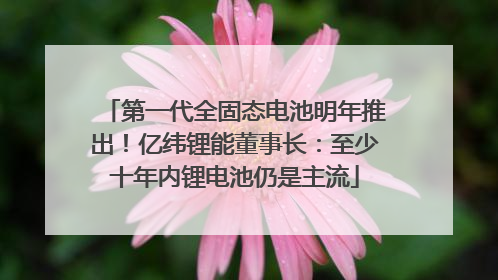 第一代全固态电池明年推出！亿纬锂能董事长：至少十年内锂电池仍是主流