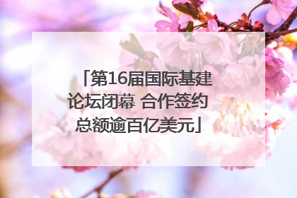第16届国际基建论坛闭幕 合作签约总额逾百亿美元