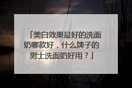 美白效果最好的洗面奶哪款好，什么牌子的男士洗面奶好用？