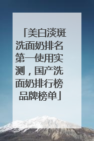 美白淡斑洗面奶排名第一使用实测，国产洗面奶排行榜品牌榜单