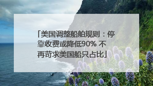 美国调整船舶规则：停靠收费或降低90% 不再苛求美国船只占比