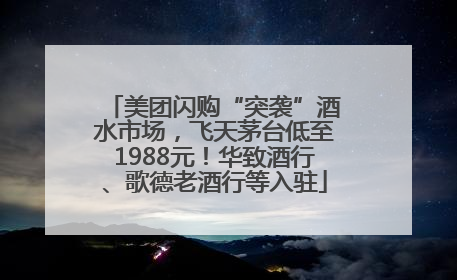 美团闪购“突袭”酒水市场，飞天茅台低至1988元！华致酒行、歌德老酒行等入驻