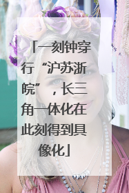 一刻钟穿行“沪苏浙皖”，长三角一体化在此刻得到具像化