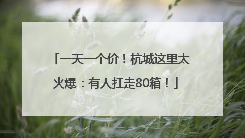 一天一个价！杭城这里太火爆：有人扛走80箱！