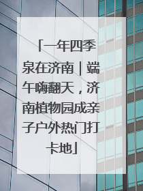 一年四季 泉在济南｜端午嗨翻天，济南植物园成亲子户外热门打卡地