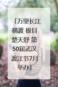 万里长江横渡 极目楚天舒 第50届武汉渡江节7月举办