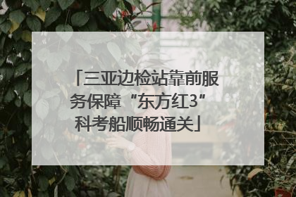 三亚边检站靠前服务保障“东方红3”科考船顺畅通关