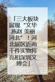 三大板块展现“文华燕赵 美丽河北”！河北展区近两千件实物将亮相深圳文博会