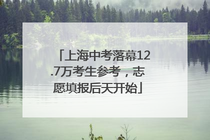 上海中考落幕12.7万考生参考，志愿填报后天开始