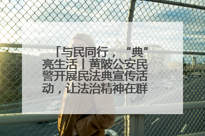 与民同行，“典”亮生活丨黄陂公安民警开展民法典宣传活动，让法治精神在群众心中落地生根