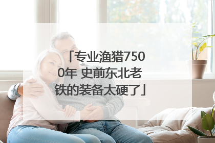 专业渔猎7500年 史前东北老铁的装备太硬了