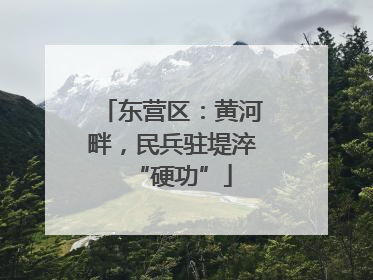 东营区：黄河畔，民兵驻堤淬“硬功”
