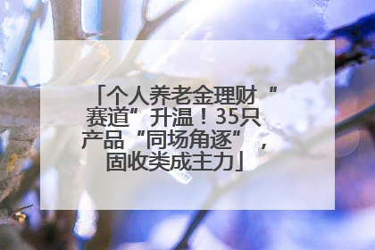 个人养老金理财“赛道”升温！35只产品“同场角逐”，固收类成主力