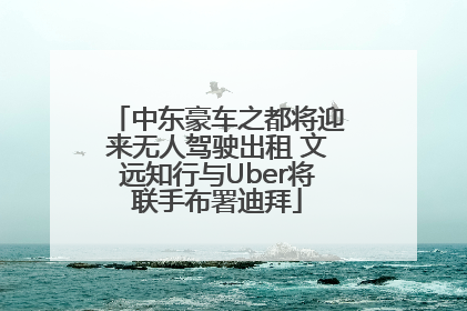 中东豪车之都将迎来无人驾驶出租 文远知行与Uber将联手布署迪拜