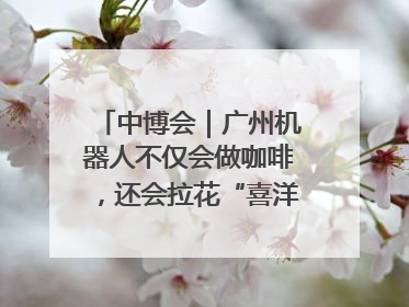 中博会｜广州机器人不仅会做咖啡，还会拉花“喜洋洋”图案！
