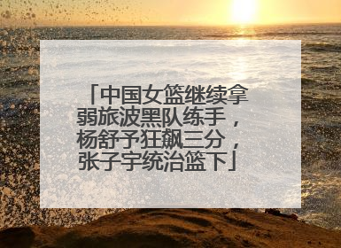中国女篮继续拿弱旅波黑队练手，杨舒予狂飙三分，张子宇统治篮下