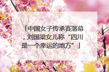 中国女子传承赛落幕，刘国梁女儿称“四川是一个幸运的地方”